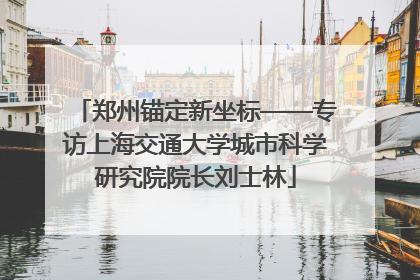 郑州锚定新坐标——专访上海交通大学城市科学研究院院长刘士林