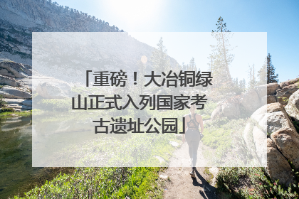 重磅！大冶铜绿山正式入列国家考古遗址公园