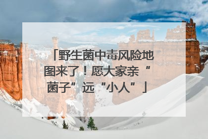 野生菌中毒风险地图来了！愿大家亲“菌子”远“小人”