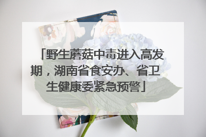 野生蘑菇中毒进入高发期，湖南省食安办、省卫生健康委紧急预警