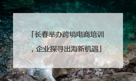 长春举办跨境电商培训，企业探寻出海新机遇