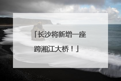 长沙将新增一座跨湘江大桥！