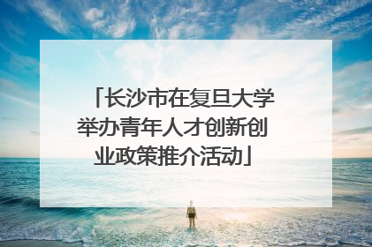 长沙市在复旦大学举办青年人才创新创业政策推介活动