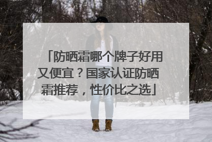 防晒霜哪个牌子好用又便宜？国家认证防晒霜推荐，性价比之选