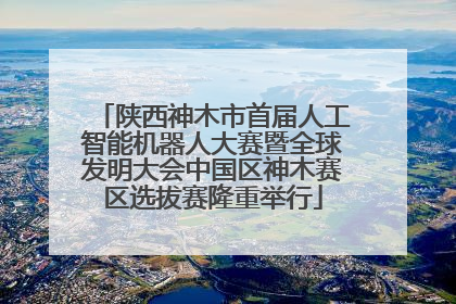 陕西神木市首届人工智能机器人大赛暨全球发明大会中国区神木赛区选拔赛隆重举行
