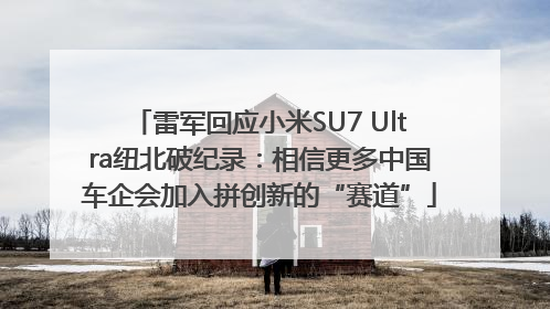 雷军回应小米SU7 Ultra纽北破纪录：相信更多中国车企会加入拼创新的“赛道”