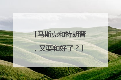 马斯克和特朗普，又要和好了？