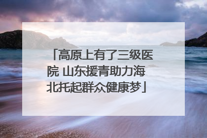 高原上有了三级医院 山东援青助力海北托起群众健康梦