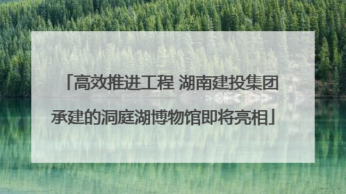 高效推进工程 湖南建投集团承建的洞庭湖博物馆即将亮相