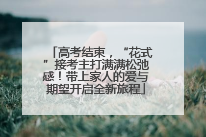 高考结束，“花式”接考主打满满松弛感！带上家人的爱与期望开启全新旅程