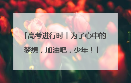 高考进行时︱为了心中的梦想，加油吧，少年！