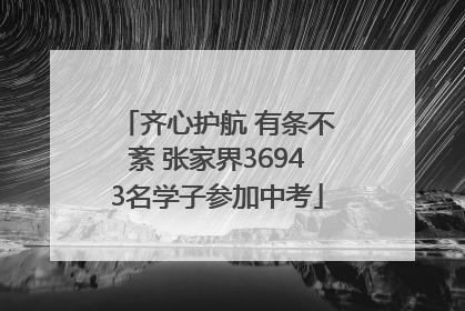 齐心护航 有条不紊 张家界36943名学子参加中考