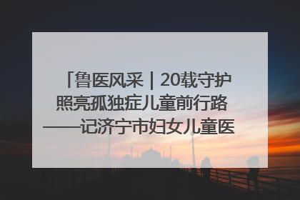鲁医风采｜20载守护 照亮孤独症儿童前行路——记济宁市妇女儿童医院儿童康复中心主任、副主任技师赵淑珍