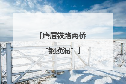 鹰厦铁路两桥“钢换混”