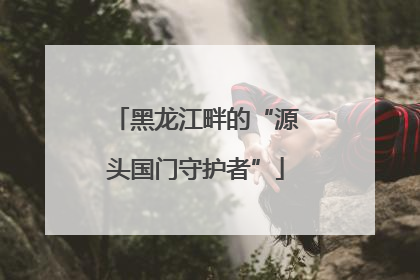 黑龙江畔的“源头国门守护者”