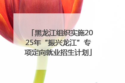 黑龙江组织实施2025年“振兴龙江”专项定向就业招生计划