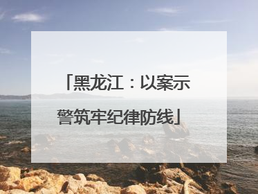 黑龙江：以案示警筑牢纪律防线