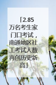 2.85万名考生家门口考试，南通地区社工考试人数再创历史新高