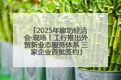 2025年廊坊经洽会·现场丨工行推出外贸新业态服务体系 三家企业首批签约