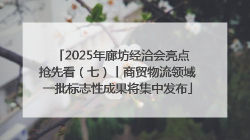 2025年廊坊经洽会亮点抢先看（七）丨商贸物流领域一批标志性成果将集中发布