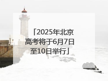 2025年北京高考将于6月7日至10日举行