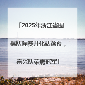2025年浙江省围棋队际赛开化站落幕，嘉兴队荣膺冠军