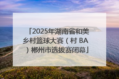 2025年湖南省和美乡村篮球大赛（村 BA）郴州市选拔赛闭幕