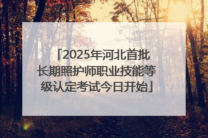 2025年河北首批长期照护师职业技能等级认定考试今日开始