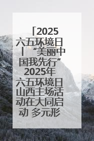 2025六五环境日丨“美丽中国我先行”2025年六五环境日山西主场活动在大同启动 多元形式绘就生态画卷