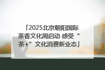 2025北京朝阳国际茶香文化周启动 感受“茶+”文化消费新业态