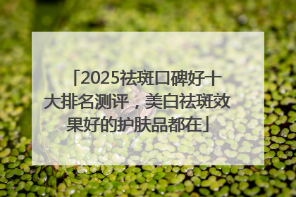 2025祛斑口碑好十大排名测评，美白祛斑效果好的护肤品都在
