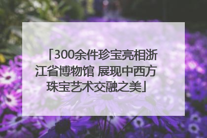 300余件珍宝亮相浙江省博物馆 展现中西方珠宝艺术交融之美