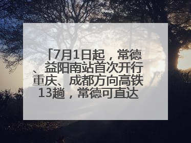 7月1日起，常德、益阳南站首次开行重庆、成都方向高铁13趟，常德可直达西安、太原