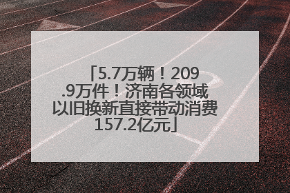 5.7万辆！209.9万件！济南各领域以旧换新直接带动消费157.2亿元